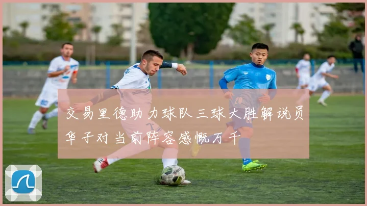 交易里德助力球队三球大胜解说员华子对当前阵容感慨万千