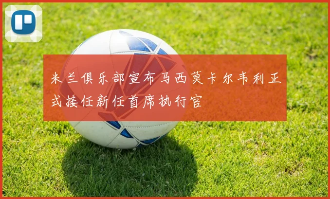 米兰俱乐部宣布马西莫卡尔韦利正式接任新任首席执行官