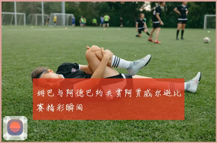姆巴与阿德巴约共赏阿贾威尔逊比赛精彩瞬间