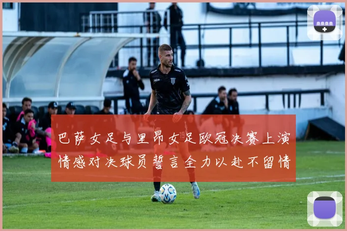 巴萨女足与里昂女足欧冠决赛上演情感对决球员誓言全力以赴不留情面