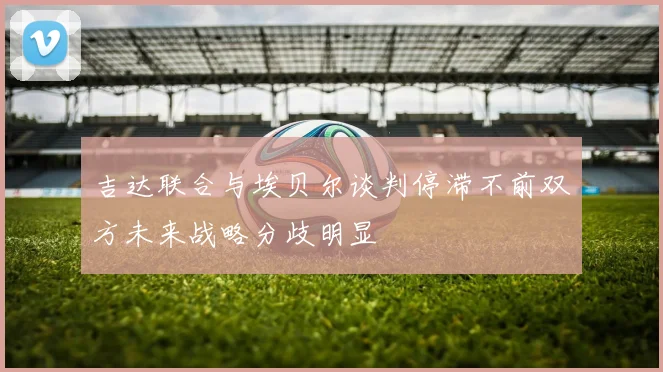 吉达联合与埃贝尔谈判停滞不前双方未来战略分歧明显
