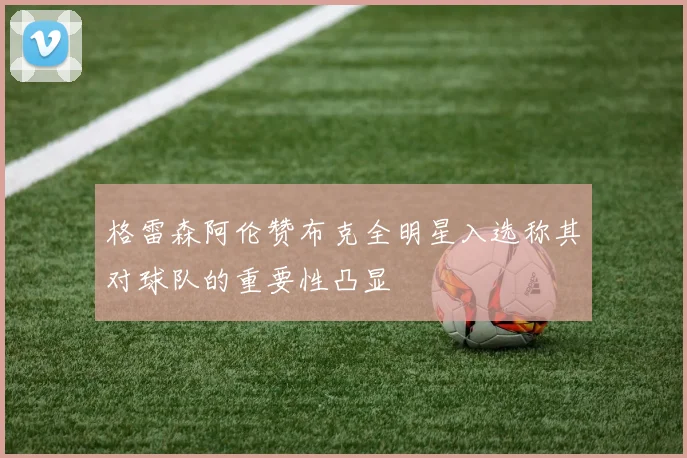 格雷森阿伦赞布克全明星入选称其对球队的重要性凸显