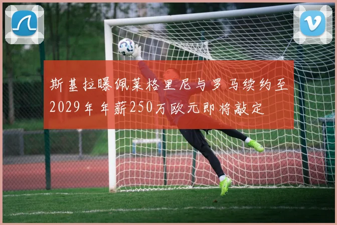 斯基拉曝佩莱格里尼与罗马续约至2029年年薪250万欧元即将敲定