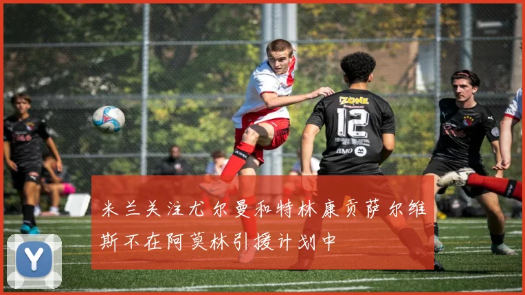 米兰关注尤尔曼和特林康贡萨尔维斯不在阿莫林引援计划中