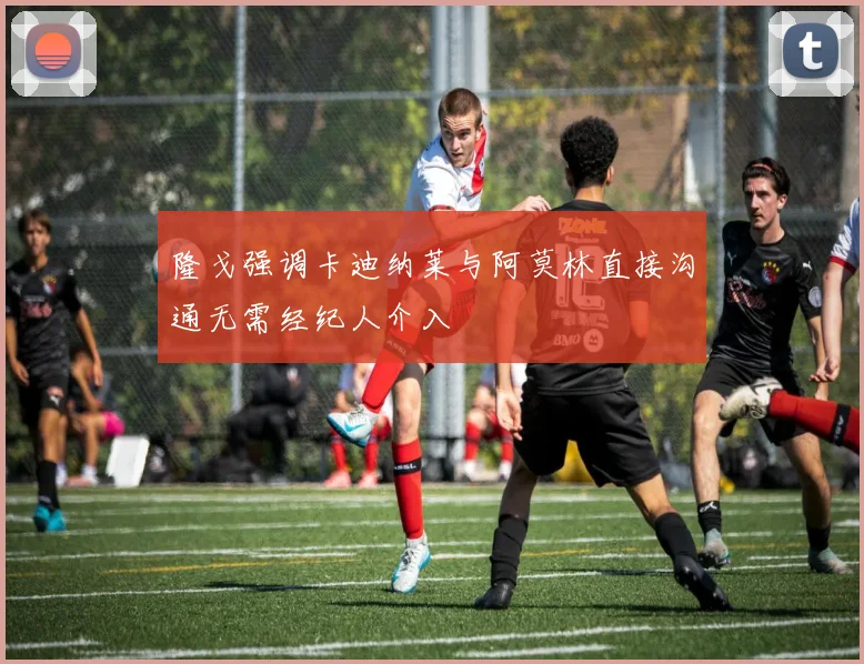 隆戈强调卡迪纳莱与阿莫林直接沟通无需经纪人介入