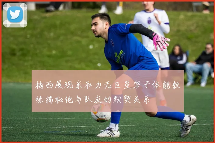 梅西展现亲和力无巨星架子体能教练揭秘他与队友的默契关系