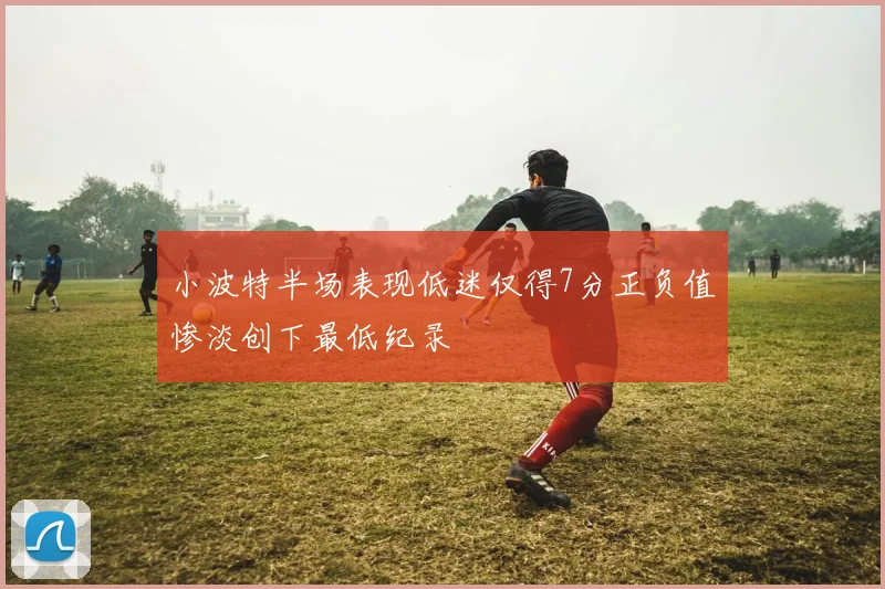 小波特半场表现低迷仅得7分正负值惨淡创下最低纪录