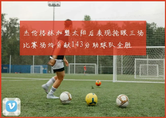 杰伦格林加盟太阳后表现抢眼三场比赛场均贡献143分助球队全胜