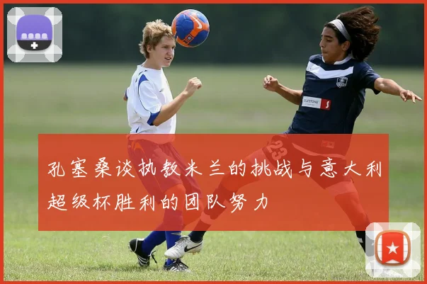 孔塞桑谈执教米兰的挑战与意大利超级杯胜利的团队努力