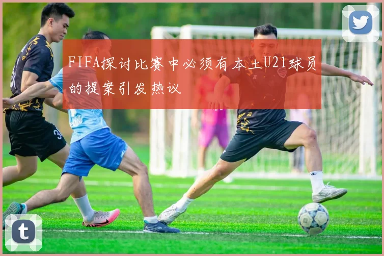 FIFA探讨比赛中必须有本土U21球员的提案引发热议