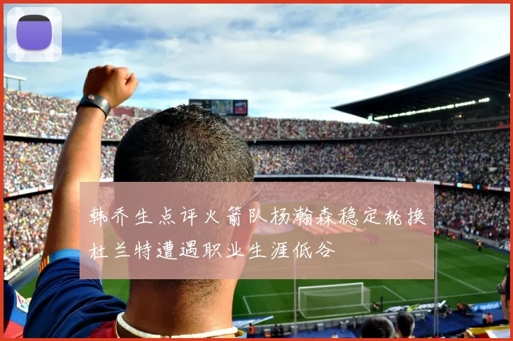 韩乔生点评火箭队杨瀚森稳定轮换杜兰特遭遇职业生涯低谷