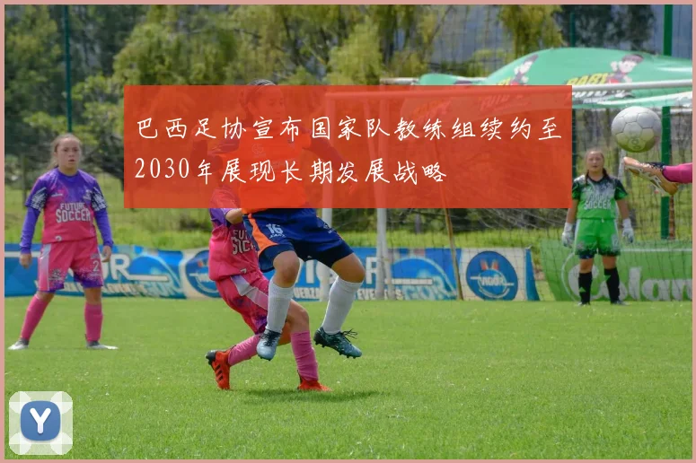 巴西足协宣布国家队教练组续约至2030年展现长期发展战略