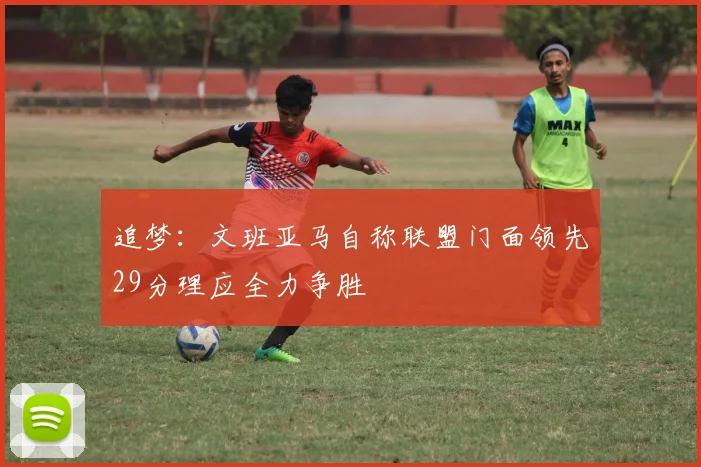 追梦：文班亚马自称联盟门面领先29分理应全力争胜