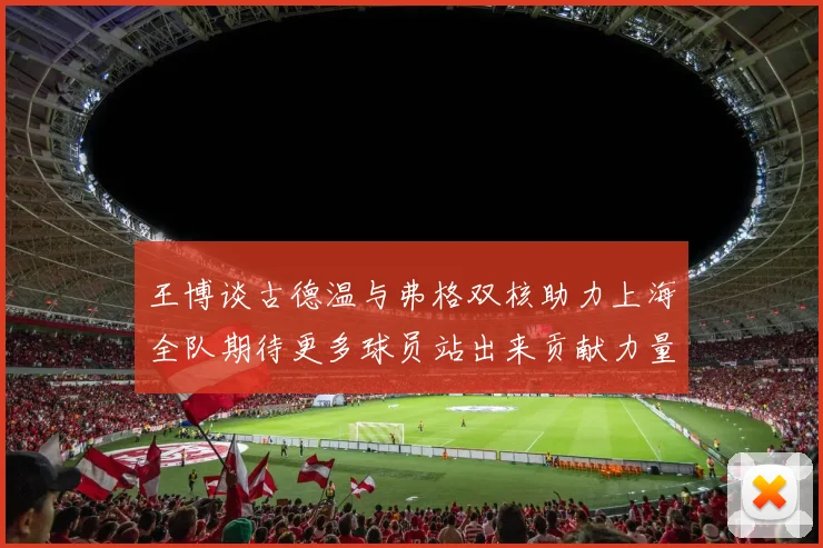 王博谈古德温与弗格双核助力上海全队期待更多球员站出来贡献力量