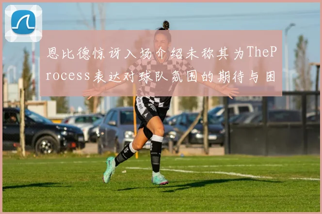 恩比德惊讶入场介绍未称其为TheProcess表达对球队氛围的期待与困惑